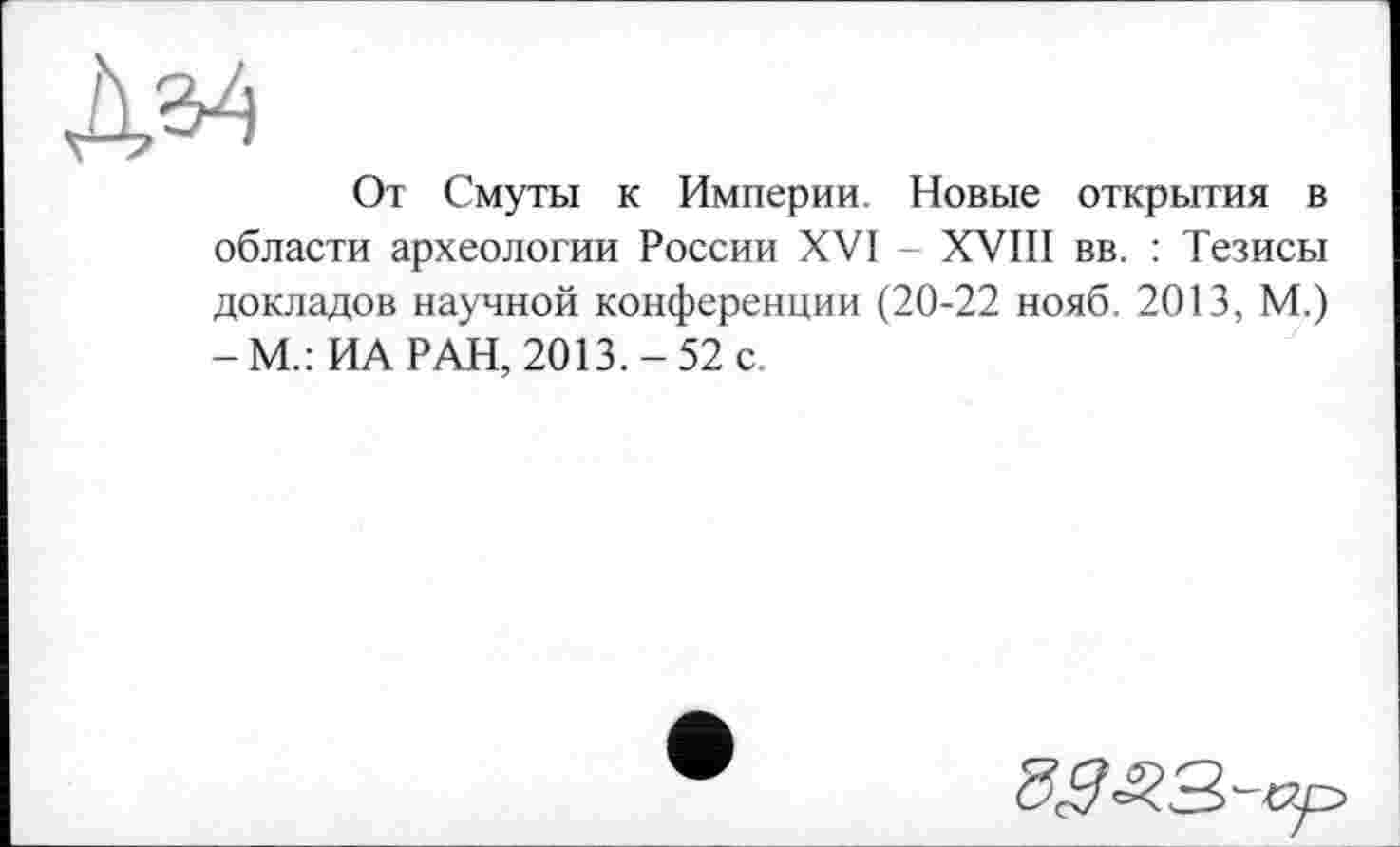 ﻿да
От Смуты к Империи. Новые открытия в области археологии России XVI - XVIII вв. : Тезисы докладов научной конференции (20-22 нояб. 2013, М.) -М.: ИА РАН, 2013.-52 с.